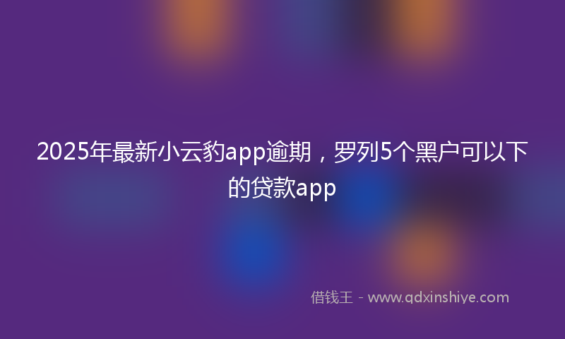 2025年最新小云豹app逾期，罗列5个黑户可以下的贷款app