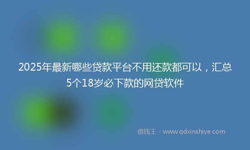 2025年最新哪些贷款平台不用还款都可以，汇总5个18岁必下款的网贷软件