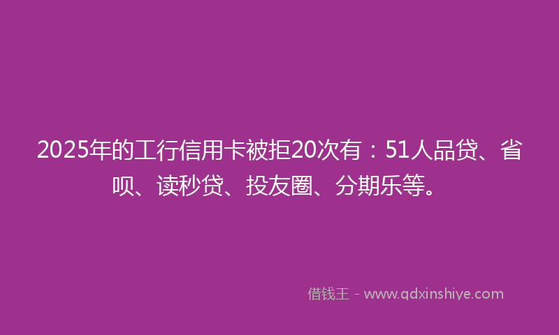 2025年的工行信用卡被拒20次有：51人品贷、省呗、读秒贷、投友圈、分期乐等。