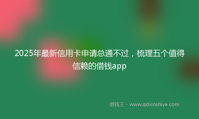 2025年最新信用卡申请总通不过，梳理五个值得信赖的借钱app