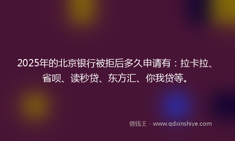 2025年的北京银行被拒后多久申请有：拉卡拉、省呗、读秒贷、东方汇、你我贷等。