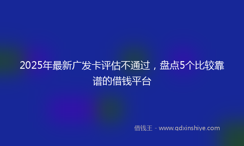 2025年最新广发卡评估不通过，盘点5个比较靠谱的借钱平台