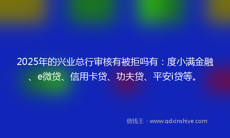 2025年的兴业总行审核有被拒吗有：度小满金融、e微贷、信用卡贷、功夫贷、平安i贷等。