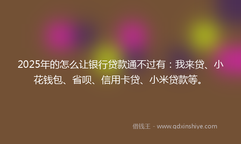 2025年的怎么让银行贷款通不过有：我来贷、小花钱包、省呗、信用卡贷、小米贷款等。