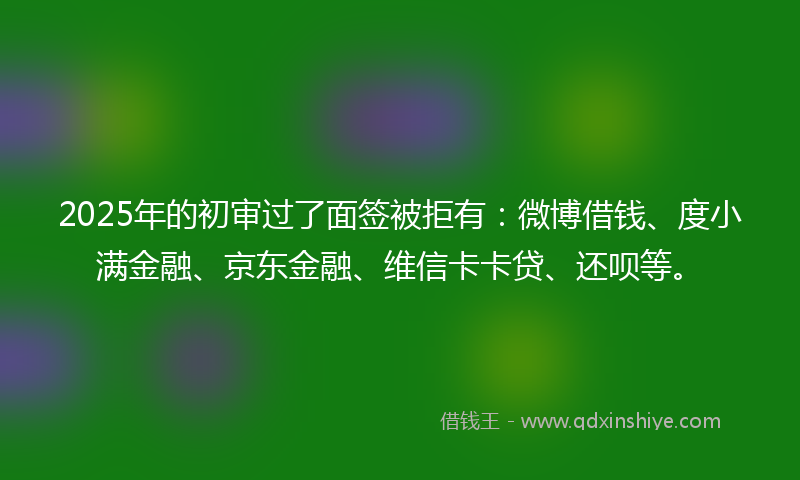 2025年的初审过了面签被拒有：微博借钱、度小满金融、京东金融、维信卡卡贷、还呗等。