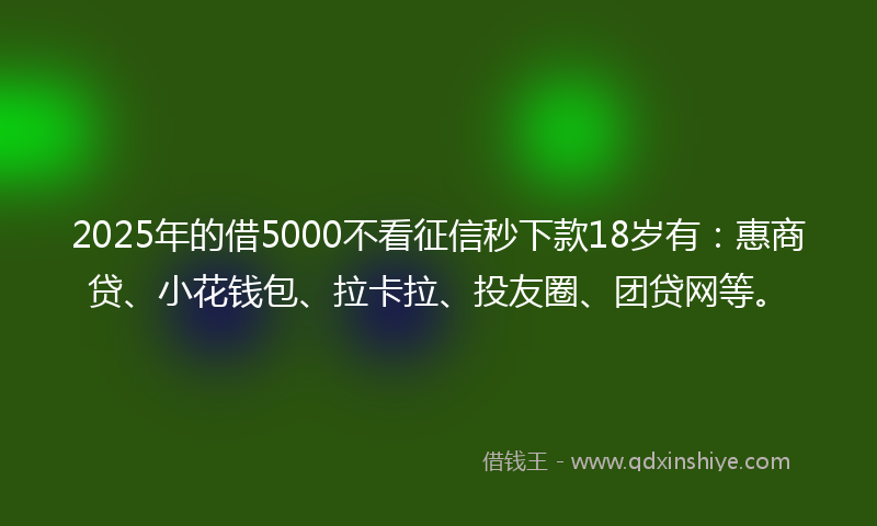 2025年的借5000不看征信秒下款18岁有：惠商贷、小花钱包、拉卡拉、投友圈、团贷网等。