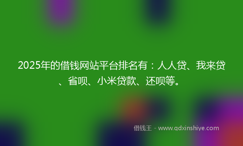 2025年的借钱网站平台排名有：人人贷、我来贷、省呗、小米贷款、还呗等。