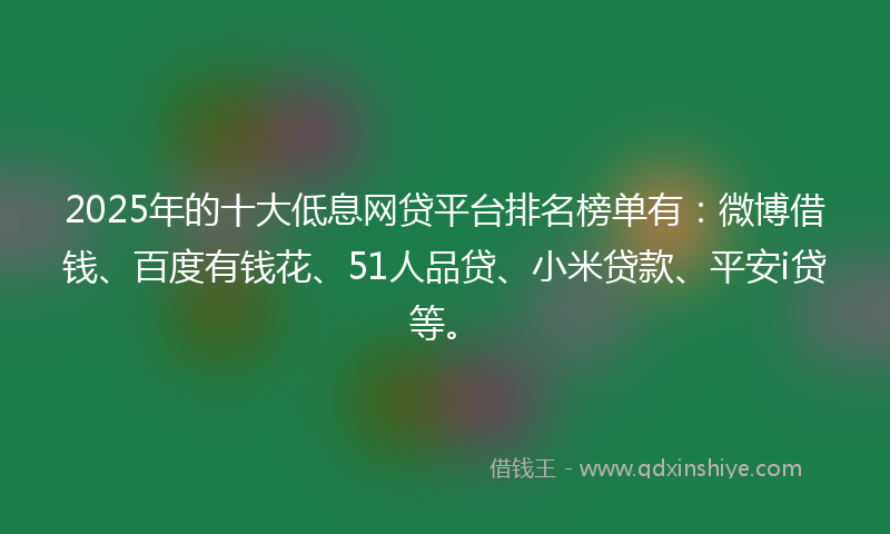 2025年的十大低息网贷平台排名榜单有：微博借钱、百度有钱花、51人品贷、小米贷款、平安i贷等。