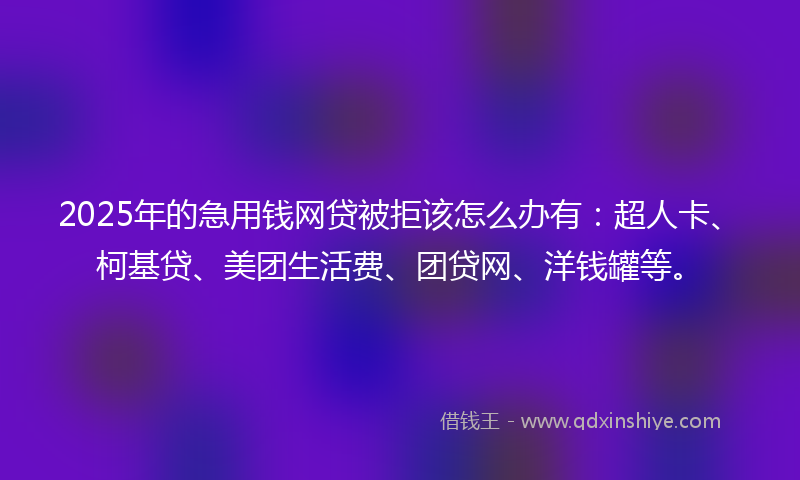 2025年的急用钱网贷被拒该怎么办有：超人卡、柯基贷、美团生活费、团贷网、洋钱罐等。