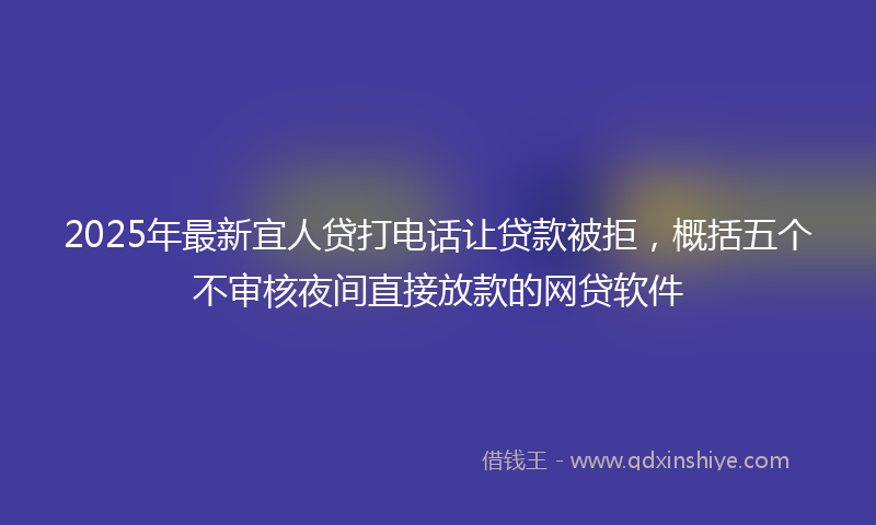 2025年最新宜人贷打电话让贷款被拒，概括五个不审核夜间直接放款的网贷软件