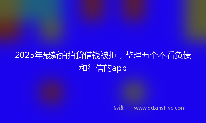 2025年最新拍拍贷借钱被拒，整理五个不看负债和征信的app