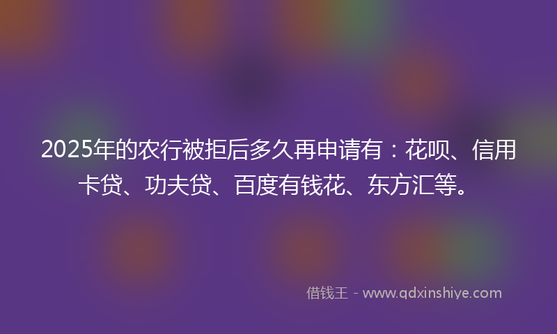 2025年的农行被拒后多久再申请有：花呗、信用卡贷、功夫贷、百度有钱花、东方汇等。