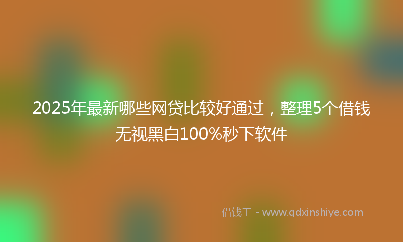 2025年最新哪些网贷比较好通过，整理5个借钱无视黑白100%秒下软件