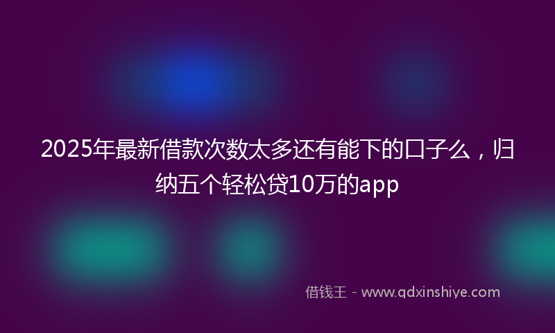 2025年最新借款次数太多还有能下的口子么，归纳五个轻松贷10万的app