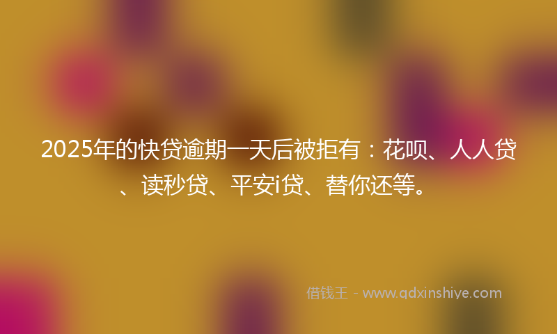 2025年的快贷逾期一天后被拒有：花呗、人人贷、读秒贷、平安i贷、替你还等。