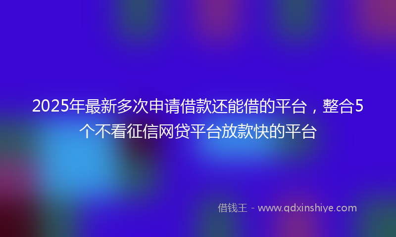 2025年最新多次申请借款还能借的平台，整合5个不看征信网贷平台放款快的平台