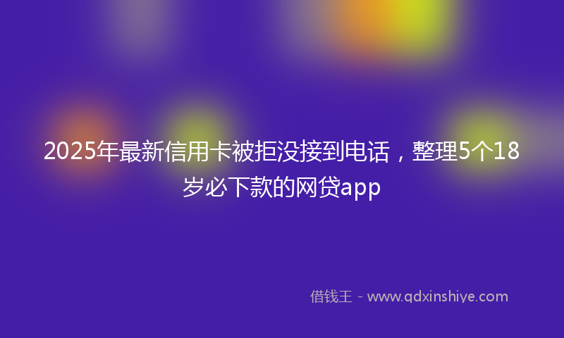 2025年最新信用卡被拒没接到电话，整理5个18岁必下款的网贷app