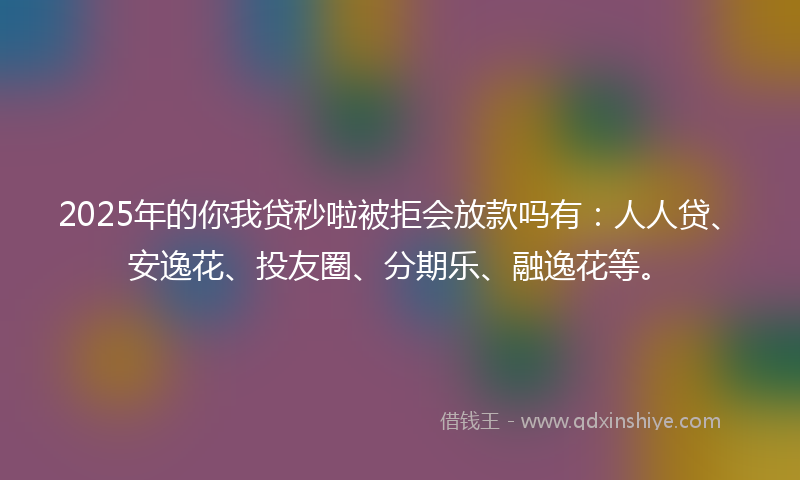 2025年的你我贷秒啦被拒会放款吗有：人人贷、安逸花、投友圈、分期乐、融逸花等。