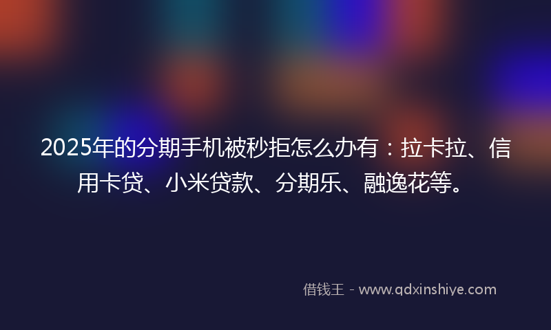 2025年的分期手机被秒拒怎么办有：拉卡拉、信用卡贷、小米贷款、分期乐、融逸花等。