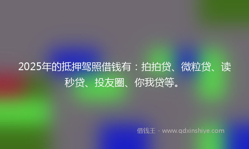 2025年的抵押驾照借钱有：拍拍贷、微粒贷、读秒贷、投友圈、你我贷等。
