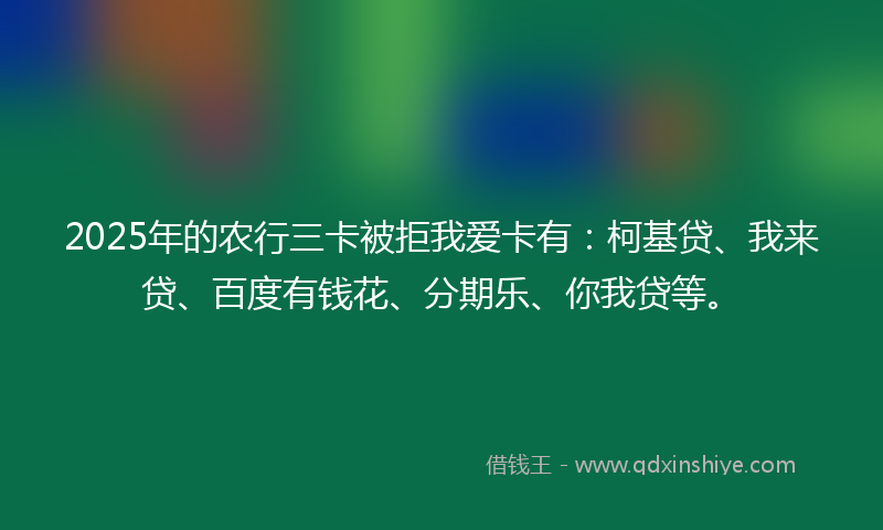 2025年的农行三卡被拒我爱卡有：柯基贷、我来贷、百度有钱花、分期乐、你我贷等。