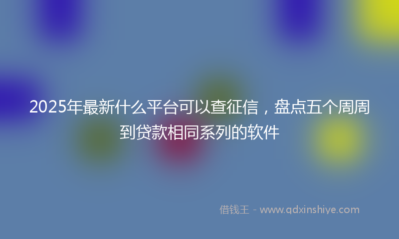 2025年最新什么平台可以查征信，盘点五个周周到贷款相同系列的软件