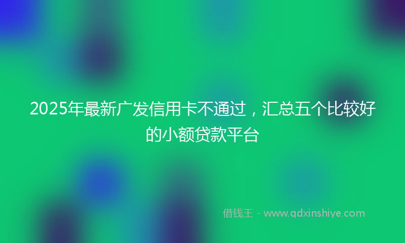 2025年最新广发信用卡不通过，汇总五个比较好的小额贷款平台