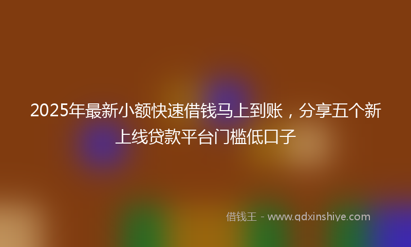 2025年最新小额快速借钱马上到账，分享五个新上线贷款平台门槛低口子
