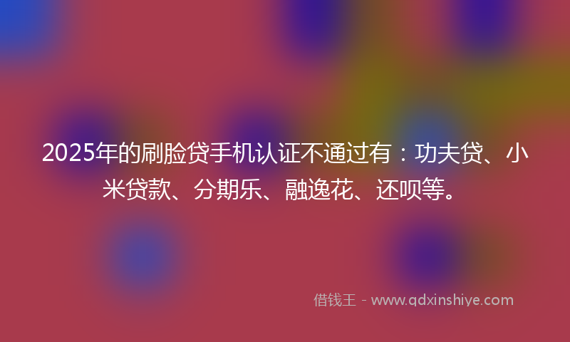 2025年的刷脸贷手机认证不通过有：功夫贷、小米贷款、分期乐、融逸花、还呗等。