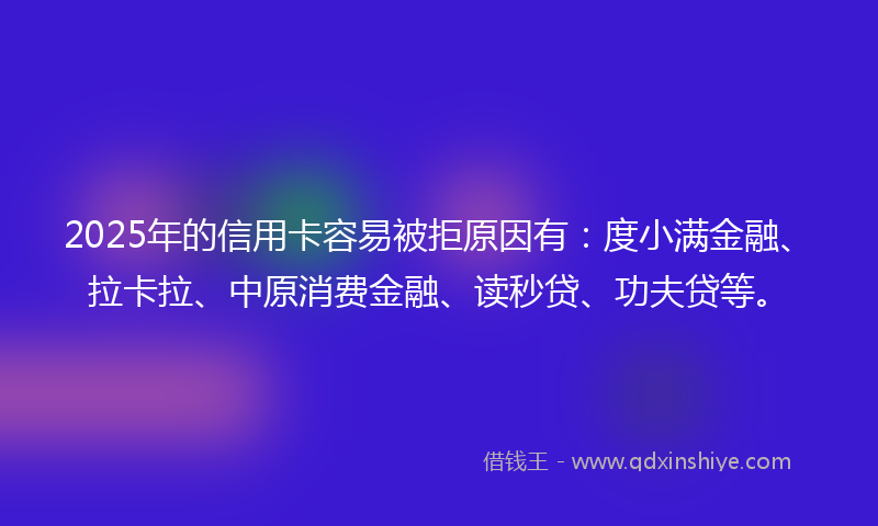 2025年的信用卡容易被拒原因有：度小满金融、拉卡拉、中原消费金融、读秒贷、功夫贷等。