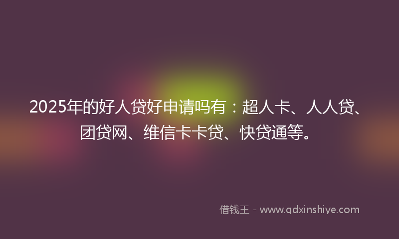 2025年的好人贷好申请吗有：超人卡、人人贷、团贷网、维信卡卡贷、快贷通等。