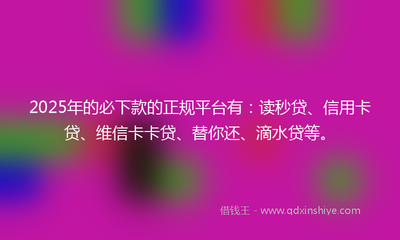 2025年的必下款的正规平台有：读秒贷、信用卡贷、维信卡卡贷、替你还、滴水贷等。