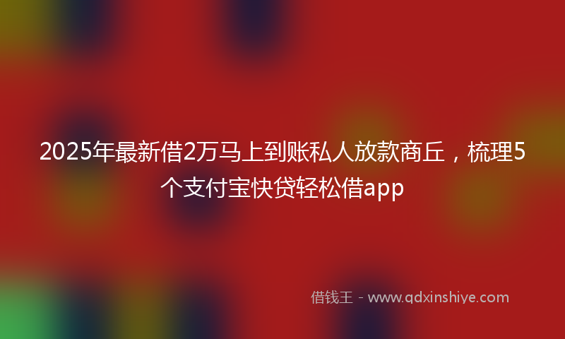 2025年最新借2万马上到账私人放款商丘，梳理5个支付宝快贷轻松借app