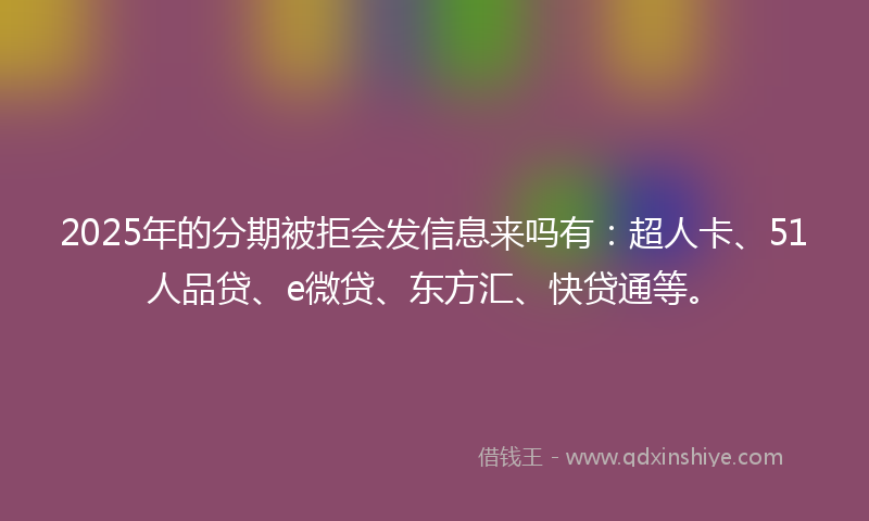 2025年的分期被拒会发信息来吗有:超人卡、51人品贷、e微贷、东方汇、快贷通等。