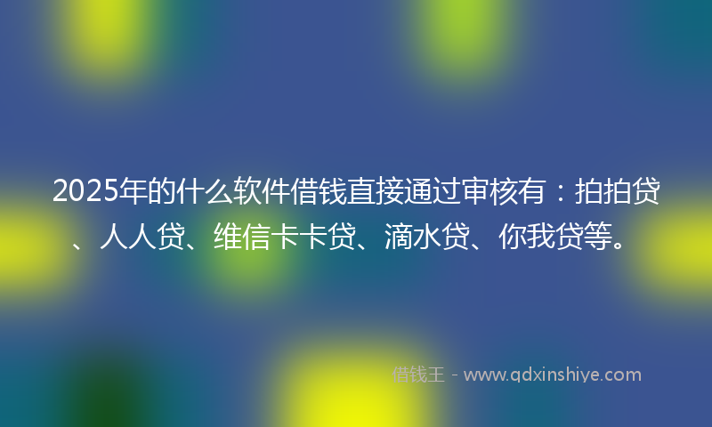2025年的什么软件借钱直接通过审核有：拍拍贷、人人贷、维信卡卡贷、滴水贷、你我贷等。