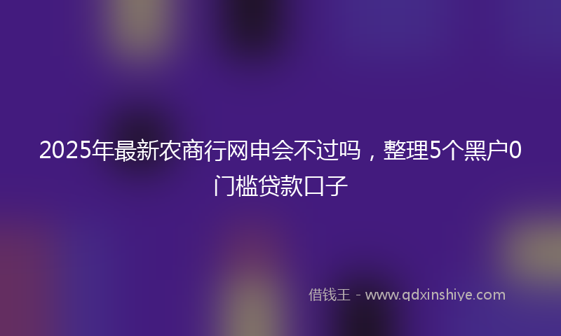 2025年最新农商行网申会不过吗，整理5个黑户0门槛贷款口子