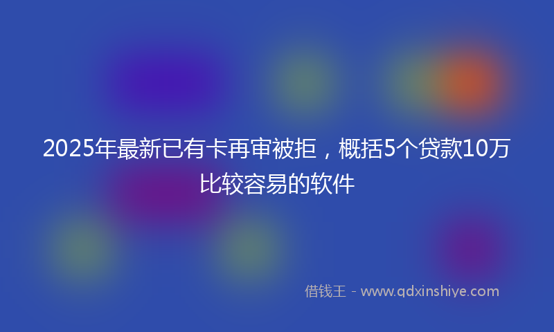 2025年最新已有卡再审被拒，概括5个贷款10万比较容易的软件