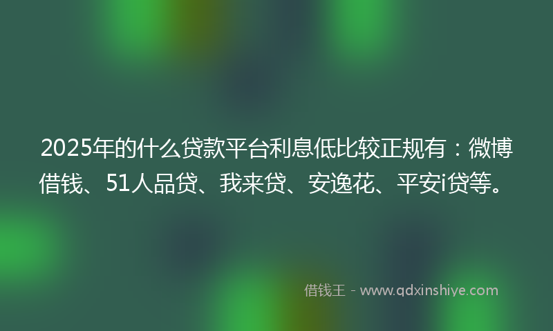 2025年的什么贷款平台利息低比较正规有：微博借钱、51人品贷、我来贷、安逸花、平安i贷等。