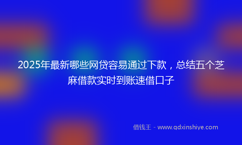 2025年最新哪些网贷容易通过下款，总结五个芝麻借款实时到账速借口子