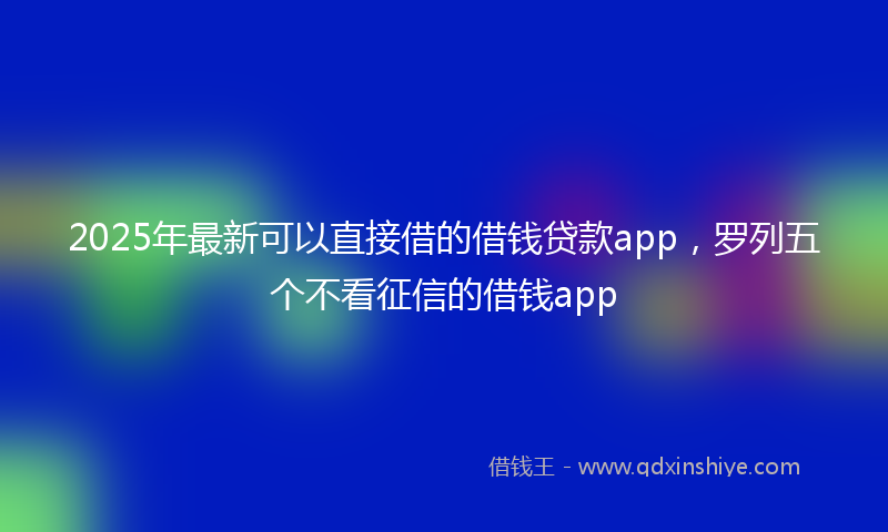 2025年最新可以直接借的借钱贷款app，罗列五个不看征信的借钱app