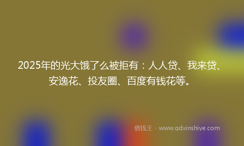 2025年的光大饿了么被拒有：人人贷、我来贷、安逸花、投友圈、百度有钱花等。