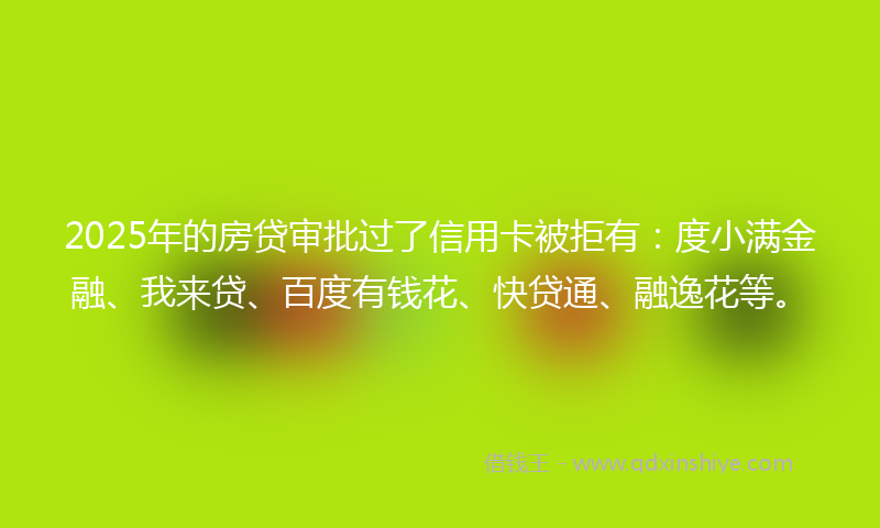 2025年的房贷审批过了信用卡被拒有：度小满金融、我来贷、百度有钱花、快贷通、融逸花等。