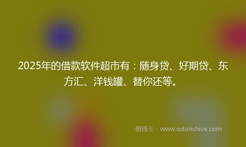 2025年的借款软件超市有：随身贷、好期贷、东方汇、洋钱罐、替你还等。