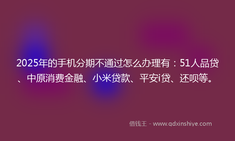 2025年的手机分期不通过怎么办理有：51人品贷、中原消费金融、小米贷款、平安i贷、还呗等。