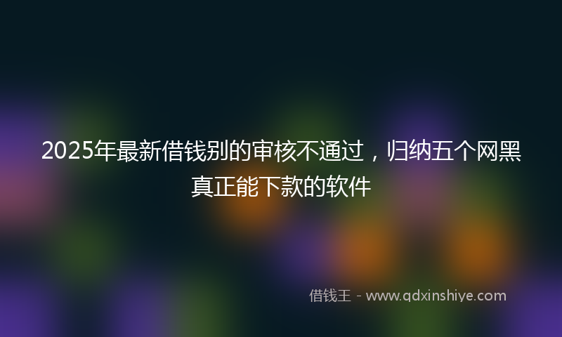 2025年最新借钱别的审核不通过，归纳五个网黑真正能下款的软件