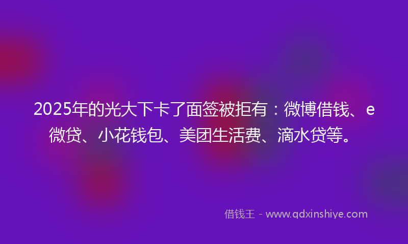 2025年的光大下卡了面签被拒有：微博借钱、e微贷、小花钱包、美团生活费、滴水贷等。