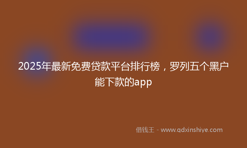 2025年最新免费贷款平台排行榜，罗列五个黑户能下款的app