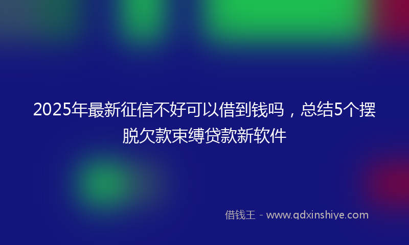 2025年最新征信不好可以借到钱吗，总结5个摆脱欠款束缚贷款新软件