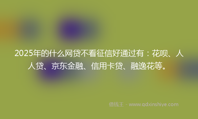 2025年的什么网贷不看征信好通过有：花呗、人人贷、京东金融、信用卡贷、融逸花等。