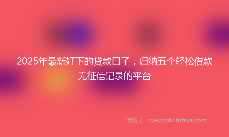 2025年最新好下的贷款口子，归纳五个轻松借款无征信记录的平台